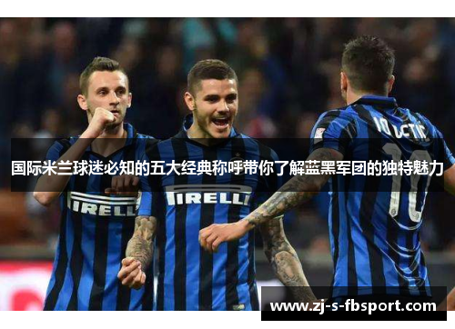 国际米兰球迷必知的五大经典称呼带你了解蓝黑军团的独特魅力 国际米兰球迷必知的五大经典称呼带你了解蓝黑军团的独特魅力
