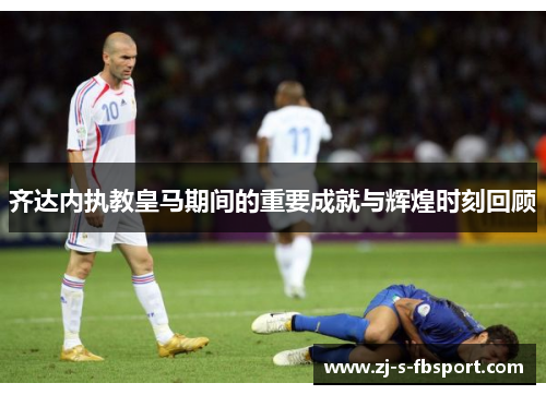 齐达内执教皇马期间的重要成就与辉煌时刻回顾 齐达内执教皇马期间的重要成就与辉煌时刻回顾
