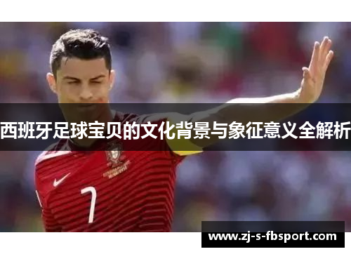 西班牙足球宝贝的文化背景与象征意义全解析 西班牙足球宝贝的文化背景与象征意义全解析