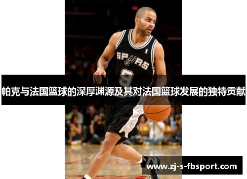 帕克与法国篮球的深厚渊源及其对法国篮球发展的独特贡献