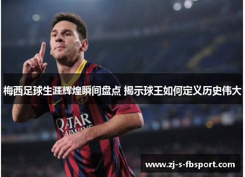 梅西足球生涯辉煌瞬间盘点 揭示球王如何定义历史伟大