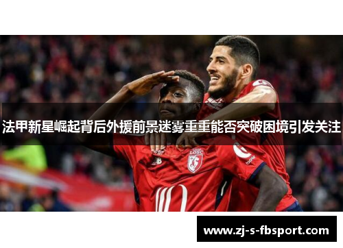 法甲新星崛起背后外援前景迷雾重重能否突破困境引发关注